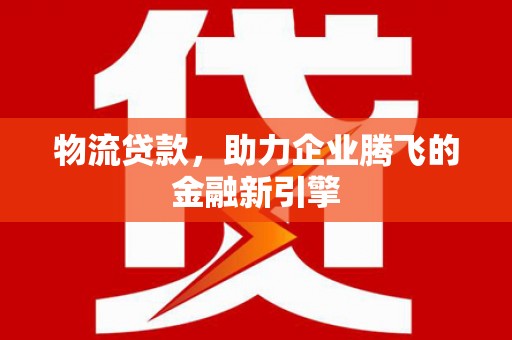 玉屏物流贷款，助力企业腾飞的金融新引擎
