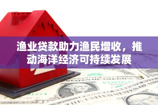 玉屏渔业贷款助力渔民增收，推动海洋经济可持续发展